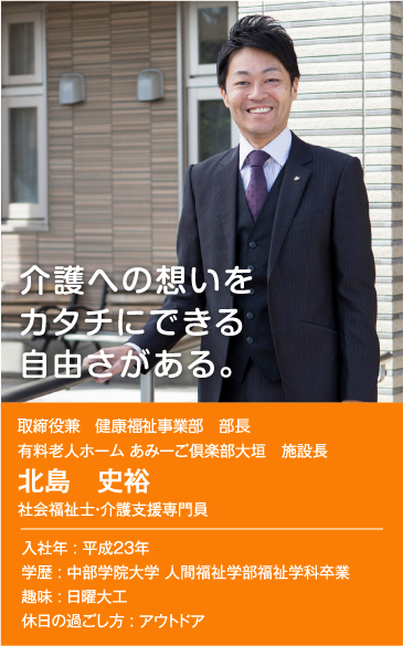 介護への想いをカタチにできる自由さがある。　執行役員兼 健康福祉事業部 部長 有料老人ホーム あみーご倶楽部大垣 施設長 北島 史裕 社会福祉士・介護支援専門員　入社年：平成23年　学歴：中部学院大学 人間福祉学部福祉学科卒業　趣味：日曜大工　休日の過ごし方：アウトドア