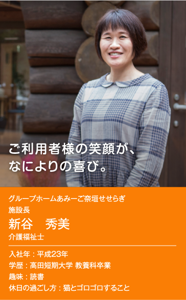 ご利用者様の笑顔が、なによりの喜び。　グループホームあみーご奈垣せせらぎ 施設長 新谷 秀美 介護福祉士 入社年：平成23年 学歴：高田短期大学 教養科卒業 趣味：読書 休日の過ごし方：猫とゴロゴロすること