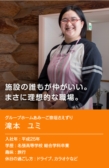 施設の誰もが仲がいい。まさに理想的な職場。　グループホームあみーご奈垣さえずり 滝本 ユミ 入社年：平成25年 学歴：名張高等学校 総合学科卒業 趣味：旅行 休日の過ごし方：ドライブ、カラオケなど