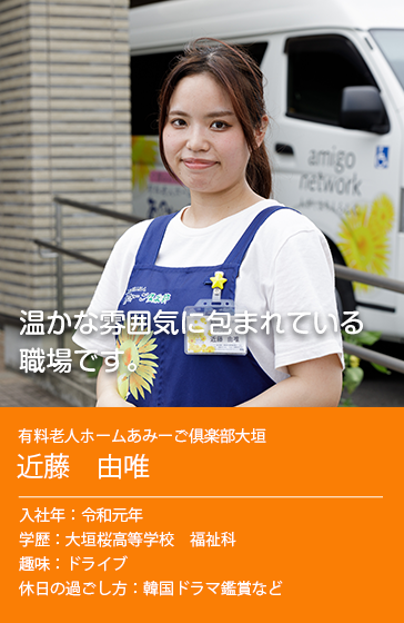 温かな雰囲気に包まれている職場です。　有料老人ホームあみーご俱楽部大垣 近藤 由唯 入社年 : 令和元年 学歴 : 大垣桜高等学校　福祉科 趣味 : ドライブ 休日の過ごし方 : 韓国ドラマ鑑賞など