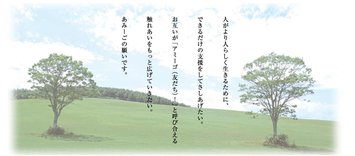 人がより人らしく生きるために、できるだけの支援をしてさしあげたい。お互いが「アミーゴ（友だち）！」と呼び合える触れあいをもっと広げていきたい。あみーごの願いです。