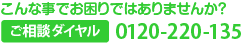 こんな事でお困りではありませんか？　ご相談ダイヤル 0120-220-135